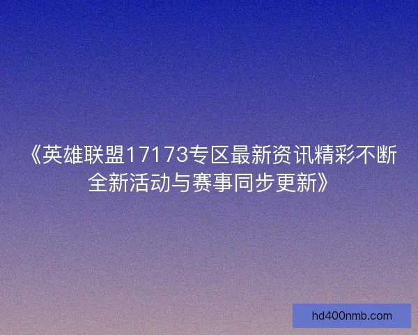 《英雄联盟17173专区最新资讯精彩不断 全新活动与赛事同步更新》