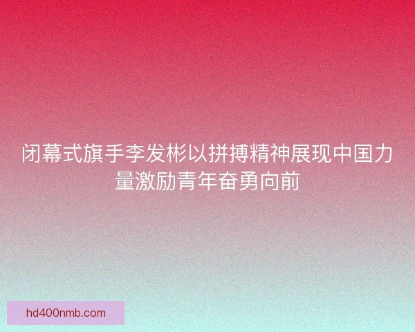 闭幕式旗手李发彬以拼搏精神展现中国力量激励青年奋勇向前