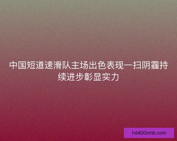 中国短道速滑队主场出色表现一扫阴霾持续进步彰显实力