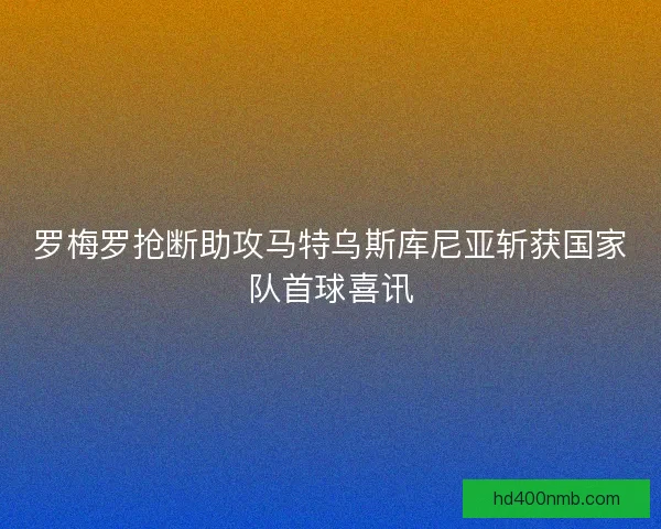罗梅罗抢断助攻马特乌斯库尼亚斩获国家队首球喜讯