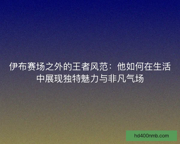 伊布赛场之外的王者风范：他如何在生活中展现独特魅力与非凡气场