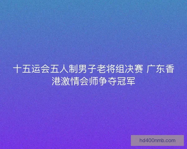 十五运会五人制男子老将组决赛 广东香港激情会师争夺冠军 十五运会五人制男子老将组决赛 广东香港激情会师争夺冠军