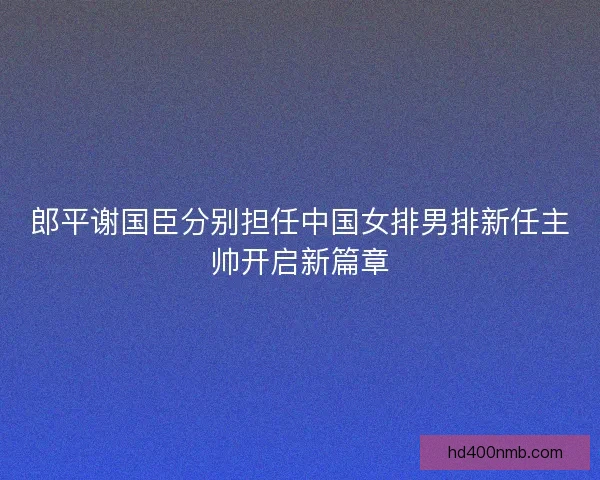 郎平谢国臣分别担任中国女排男排新任主帅开启新篇章 郎平谢国臣分别担任中国女排男排新任主帅开启新篇章