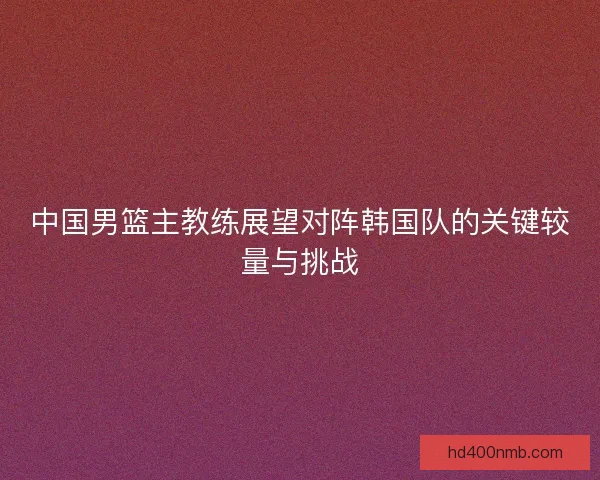 中国男篮主教练展望对阵韩国队的关键较量与挑战 中国男篮主教练展望对阵韩国队的关键较量与挑战