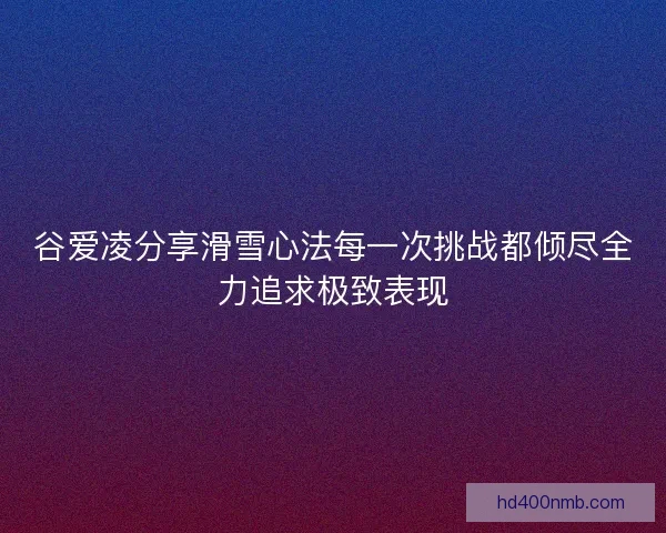 谷爱凌分享滑雪心法每一次挑战都倾尽全力追求极致表现