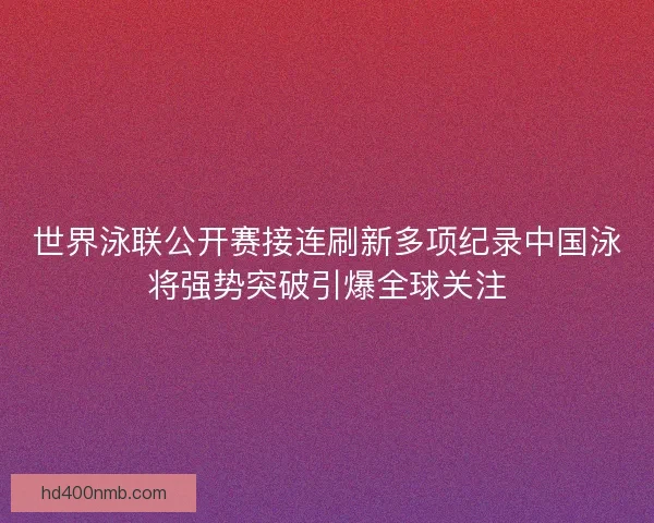 世界泳联公开赛接连刷新多项纪录中国泳将强势突破引爆全球关注 世界泳联公开赛接连刷新多项纪录中国泳将强势突破引爆全球关注
