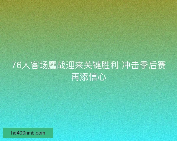 76人客场鏖战迎来关键胜利 冲击季后赛再添信心