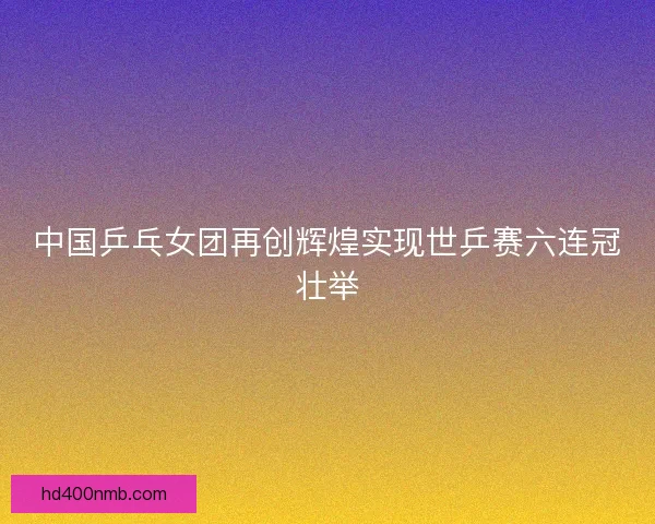 中国乒乓女团再创辉煌实现世乒赛六连冠壮举