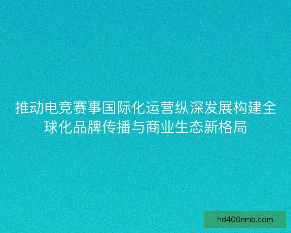 推动电竞赛事国际化运营纵深发展构建全球化品牌传播与商业生态新格局 推动电竞赛事国际化运营纵深发展构建全球化品牌传播与商业生态新格局