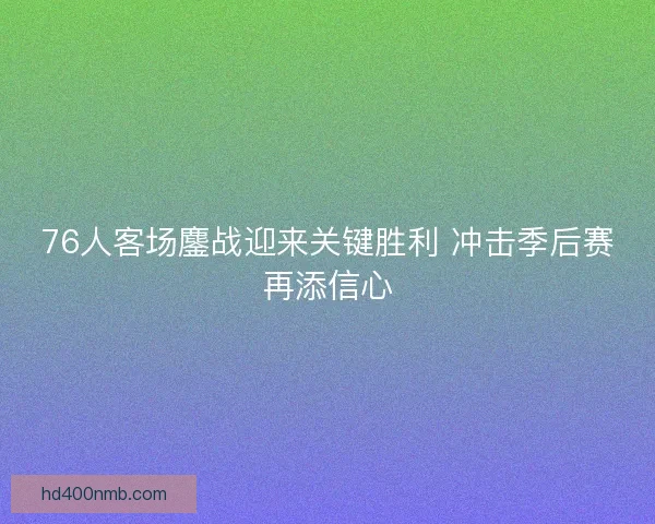 76人客场鏖战迎来关键胜利 冲击季后赛再添信心