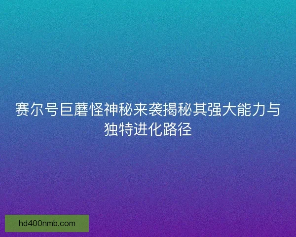 赛尔号巨蘑怪神秘来袭揭秘其强大能力与独特进化路径
