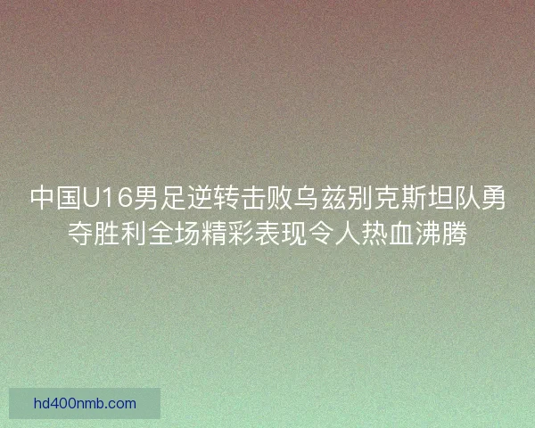 中国U16男足逆转击败乌兹别克斯坦队勇夺胜利全场精彩表现令人热血沸腾